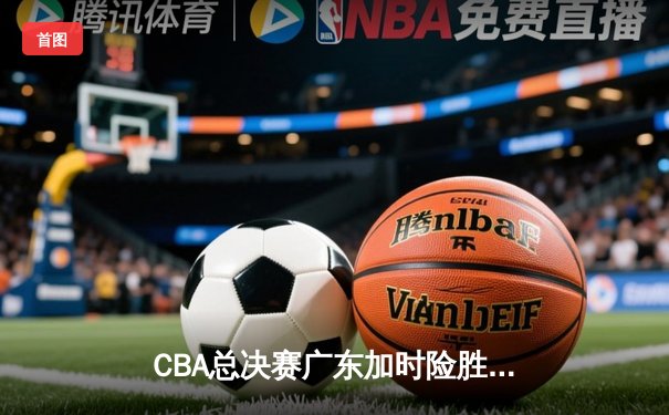 CBA总决赛广东加时险胜辽宁，易建联关键三分锁定胜局