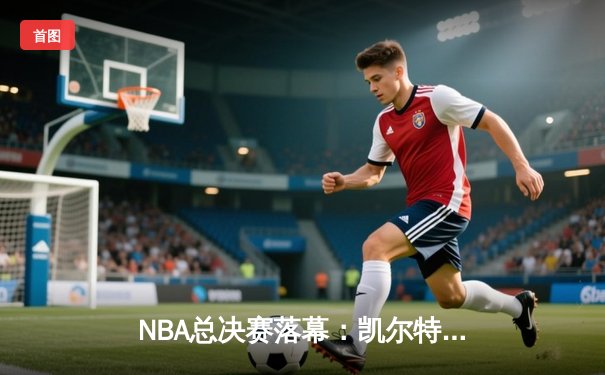 NBA总决赛落幕：凯尔特人4-1独行侠夺冠，塔图姆首获FMVP