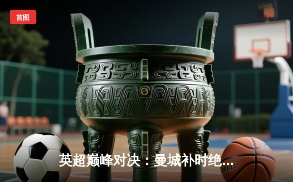 英超巅峰对决：曼城补时绝杀利物浦，哈兰德双响锁定胜局