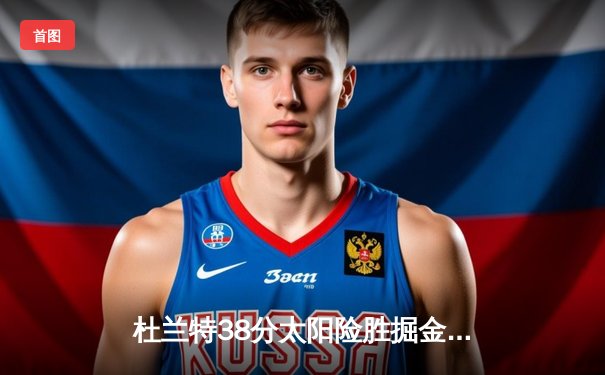 杜兰特38分太阳险胜掘金，约基奇空砍三双难救主