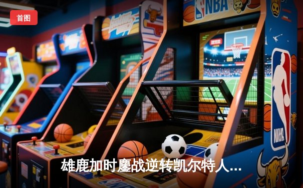 雄鹿加时鏖战逆转凯尔特人 字母哥44+14+7主宰关键时刻