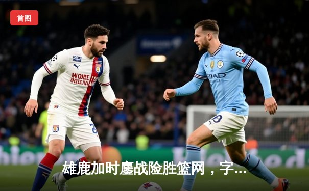 雄鹿加时鏖战险胜篮网，字母哥44分主宰关键时刻