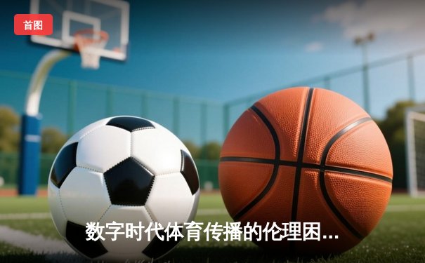 数字时代体育传播的伦理困境与破局之道——从技术赋能到价值回归