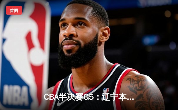 CBA半决赛G5：辽宁本钢加时逆转广东宏远 赵继伟砍35分创生涯新高